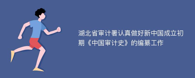 湖北省审计署认真做好新中国成立初期《中国审计史》的编纂工作